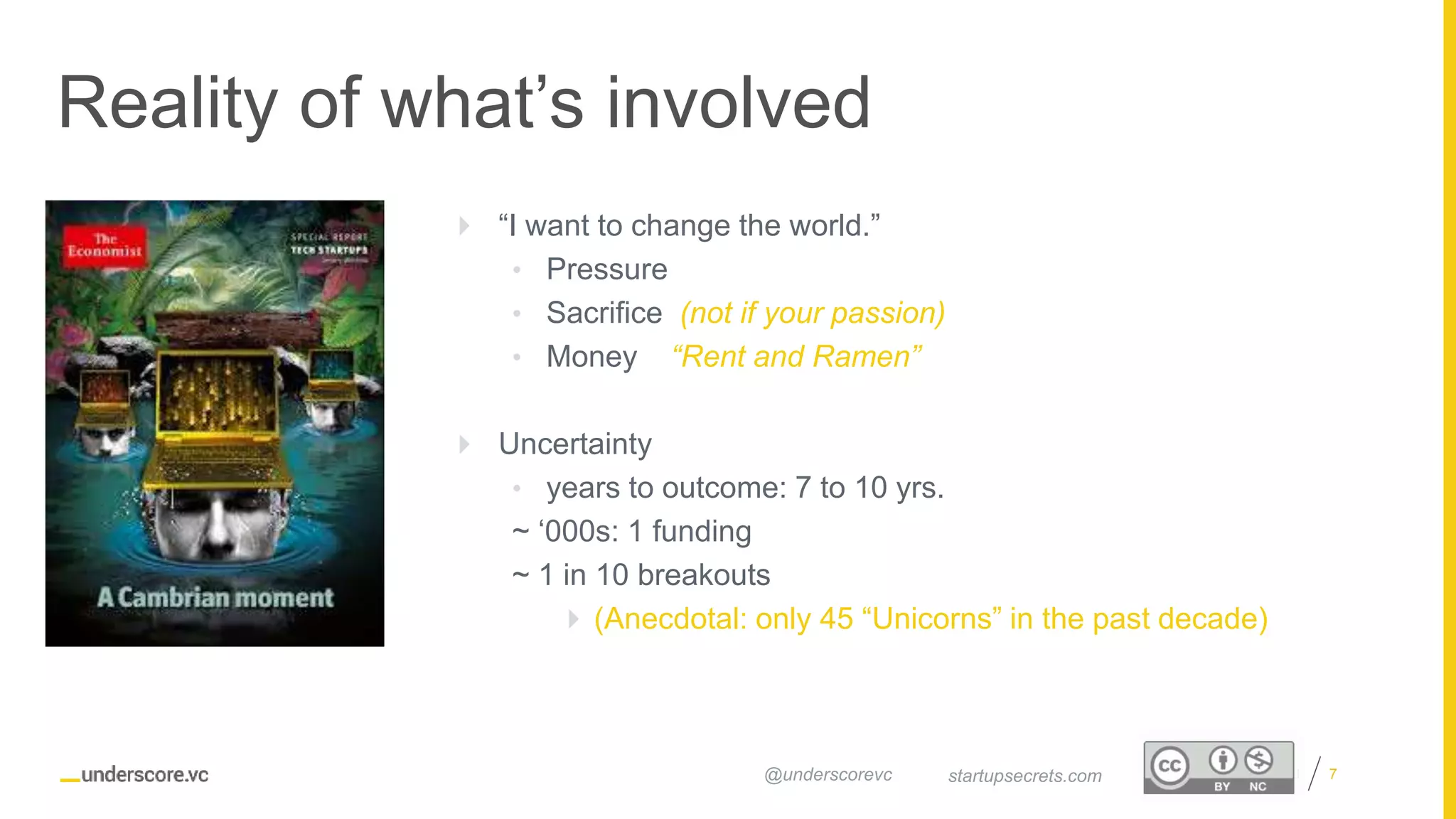 Proprietary and Confidential
Reality of what’s involved
7startupsecrets.com@underscorevc
 “I want to change the world.”
• Pressure
• Sacrifice (not if your passion)
• Money “Rent and Ramen”
 Uncertainty
• years to outcome: 7 to 10 yrs.
~ ‘000s: 1 funding
~ 1 in 10 breakouts
 (Anecdotal: only 45 “Unicorns” in the past decade)
 