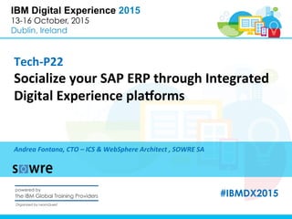 IBM Digital Experience 2015
13-16 October, 2015
Dublin, Ireland
Tech-­‐P22	
  
Socialize	
  your	
  SAP	
  ERP	
  through	
  Integrated	
  
Digital	
  Experience	
  pla=orms	
  
Andrea	
  Fontana,	
  CTO	
  –	
  ICS	
  &	
  WebSphere	
  Architect	
  ,	
  SOWRE	
  SA	
  
#IBMDX2015
 