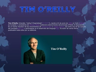Tim O'Reilly (Irlandés: Tadhg Ó Raghallaigh[cita requerida]), nacido el 6 de junio de 1954 en Cork (Irlanda)
es fundador y presidente de O'Reilly Media (editorial anteriormente denominada O'Reilly & Associates).
Es un fuerte impulsor de los movimientos de software libre y código abierto, así como uno de los autores
del conceptoWeb 2.0 y participante en el desarrollo del lenguaje Perl. Es autor de varios libros,
publicados todos ellos por su editorial.
 