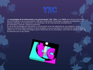 Las tecnologías de la información y la comunicación (TIC, TICs o bien NTIC para Nuevas Tecnologías
de la Información y de la Comunicación o IT para «Information Technology») agrupan los elementos y las
técnicas utilizadas en el tratamiento y la transmisión de las informaciones, principalmente
de informática, Internet y telecomunicaciones.
El uso de las tecnologías de información y comunicación entre los habitantes de una población, ayuda a
disminuir la brecha digital existente en dicha localidad, ya que aumentaría el conglomerado de usuarios que
utilizan las Tic como medio tecnológico para el desarrollo de sus actividades y por ende se reduce el conjunto
de personas que no las utilizan.
 