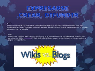 BLOG.
Sirve como publicación en línea de historias publicadas con una periodicidad muy alta, que son
presentadas en orden cronológico inverso, es decir, lo más reciente que se ha publicado es lo primero
que aparece en la pantalla
WIKI.
Los textos o «páginas wiki» tienen títulos únicos. Si se escribe el título de una página wiki en algún sitio
del wiki entre dobles corchetes ([[Título de la página]]) esta palabra se convierte en un «enlace web» a la
página correspondiente.
 