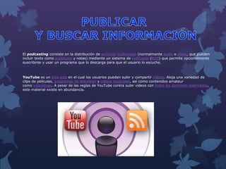 El podcasting consiste en la distribución de archivos multimedia (normalmente audio o vídeo, que pueden
incluir texto como subtítulos y notas) mediante un sistema de redifusión (RSS) que permite opcionalmente
suscribirse y usar un programa que lo descarga para que el usuario lo escuche.
YouTube es un sitio web en el cual los usuarios pueden subir y compartir vídeos. Aloja una variedad de
clips de películas, programas de televisión y vídeos musicales, así como contenidos amateur
como videoblogs. A pesar de las reglas de YouTube contra subir vídeos con todos los derechos reservados,
este material existe en abundancia.
 