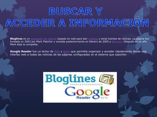 Bloglines es un agregador de noticias basado en web para leer weblogs y otras fuentes de noticias. La página fue
fundada en 2003 por Mark Fletcher y vendida posteriormente en febrero de 2005 a Ask.com. Después de un año
Mark deja la compañía.
Google Reader fue un lector de RSS y Atom que permitía organizar y acceder rápidamente desde una
interfaz web a todas las noticias de las páginas configuradas en el sistema que soporten
 