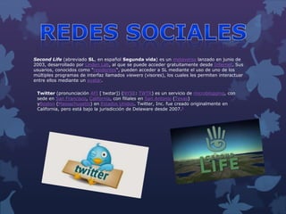 Second Life (abreviado SL, en español Segunda vida) es un metaverso lanzado en junio de
2003, desarrollado por Linden Lab, al que se puede acceder gratuitamente desde Internet. Sus
usuarios, conocidos como "residentes", pueden acceder a SL mediante el uso de uno de los
múltiples programas de interfaz llamados viewers (visores), los cuales les permiten interactuar
entre ellos mediante un avatar.
Twitter (pronunciación AFI [ˈtwɪtər]) (NYSE: TWTR) es un servicio de microblogging, con
sede en San Francisco, California, con filiales en San Antonio (Texas)
yBoston (Massachusetts) en Estados Unidos. Twitter, Inc. fue creado originalmente en
California, pero está bajo la jurisdicción de Delaware desde 2007.8
 