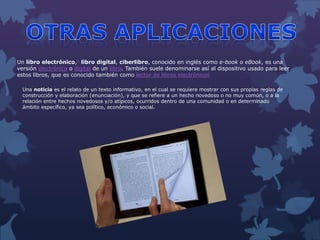 Un libro electrónico,1 libro digital, ciberlibro, conocido en inglés como e-book o eBook, es una
versión electrónica o digital de un libro. También suele denominarse así al dispositivo usado para leer
estos libros, que es conocido también como lector de libros electrónicos
Una noticia es el relato de un texto informativo, en el cual se requiere mostrar con sus propias reglas de
construcción y elaboración (enunciación), y que se refiere a un hecho novedoso o no muy común, o a la
relación entre hechos novedosos y/o atípicos, ocurridos dentro de una comunidad o en determinado
ámbito específico, ya sea político, económico o social.
 