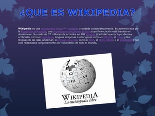 Wikipedia es una enciclopedia libre,nota 2 políglota y editada colaborativamente. Es administrada por
la Fundación Wikimedia, una organización sin ánimo de lucrocuya financiación está basada en
donaciones. Sus más de 37 millones de artículos en 287 idiomas (cantidad que incluye idiomas
artificiales como el esperanto, lenguas indígenas o aborígenes como el náhuatl, el maya y las
lenguas de las islas Andamán, o lenguas muertas, como el latín, el chino clásico o el anglosajón) han
sido redactados conjuntamente por voluntarios de todo el mundo,
 
