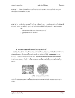 เอกสารประกอบการเรียน รายวิชาฟิสิกส์เพิมเติม 3 เรือง คลืนกล
ครูสุนันทา เอี่ยมประเสริฐ หนา 25
ตัวอยางที่ 13 ถาอัตราเร็วของคลื่นในบริเวณน้ําลึกเปน 2 เทา ของอัตราเร็วในบริเวณน้ําตื้น จงหามุมตก
กระทบที่ทําใหเกิดการสะทอนกลับหมด
ตัวอยางที่ 14 คลื่นน้ําหนาตรงเคลื่อนที่จากบริเวณ A ไปยังบริเวณ B ปรากฏวาคาความยาวคลื่นบริเวณ B มี
คา 0.5 เทาของความยาวคลื่นบริเวณ A ถาหนาคลื่นบริเวณ A ทํามุมกับบริเวณรอยตอ A เทากับ 45 องศา
จงหา
1. คาดัชนีหักเหของคลื่นบริเวณ B เทียบกับบริเวณ A
2. มุมหักเหในตัวกลาง B มีคาเทาใด
3. การแทรกสอดของคลื่น (Interferance of Wave)
เมื่อมีคลื่นตั้งแต 2 คลื่น เคลื่อนที่มาพบกันจะเกิดการรวมกันแบบเสริมและแบบหักลาง ซึ่งสังเกตไดจากการ
เกิดแนวสวางและแนวมืดของถาดคลื่น เราเรียกสมบัติการรวมกันของคลื่นนี้วา “การแทรกสอด” (inter
ference) และเรียกแนวสวางและแนวมืดที่เกิดวา “ลวดลายการแทรกสอดหรือริ้วของการแทรกสอด”
(interference pattern) ดังรูปที่ 9 ซึ่งเปนการแทรกสอดของคลื่นวงกลมตอเนื่องสองขบวนที่เหมือนกันทุก
ประการ
รูปที่ 1 แสดงลวดลายการแทรกสอด
จากรูปที่ 1 เมื่อคลื่นจากแหลงกําเนิดทั้งสองเคลื่อนที่มาพบกันจะเกิดการซอนทับ (superposition) ซึ่งมี 2
ลักษณะ
 