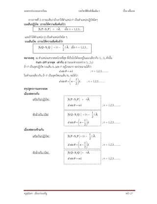 เอกสารประกอบการเรียน รายวิชาฟิสิกส์เพิมเติม 3 เรือง คลืนกล
ครูสุนันทา เอี่ยมประเสริฐ หนา 27
จากภาพที่ 2 เราจะเห็นวาถาเราใหตําแหนง P เปนตําแหนงปฏิบัพใดๆ
บนเสนปฏิบัพ เราจะไดความสัมพันธวา
PS-PS 21 = n เมื่อ n = 1,2,3,…
และถาใหตําแหนง Q เปนตําแหนงบัพใด ๆ
บนเสนบัพ เราจะไดความสัมพันธวา
QS-QS 21 = (n –
2
1
)  เมื่อ n = 1,2,3,…
หมายเหตุ ณ ตําแหนงแทรกสอดไกลที่สุด ที่เปนไปไดจะอยูในแนวเดียวกับ S1 ,S2 ดังนั้น
Path diff มากสุด เทากับ d (ระยะหางระหวาง S1 ,S2)
ถา P เปนจุดปฏิบัพ บนเสน An และ P อยูไกลมาก จะประมาณไดวา
 nd sin ; n = 1,2,3………..
ในทํานองเดียวกัน ถา P เปนจุดบัพบนเสน Nn จะไดวา
 






2
1
sin nd ; n = 1,2,3………..
สรุปสูตรการแทรกสอด
เมื่อเฟสตรงกัน
เสริมกัน(ปฏิบัพ) PS-PS 21 = n
 nd sin ; n = 1,2,3………..
หักลางกัน (บัพ) QS-QS 21 = (n –
2
1
) 
 






2
1
sin nd ; n = 1,2,3………..
เมื่อเฟสตรงขามกัน
เสริมกัน(ปฏิบัพ) PS-PS 21 = (n –
2
1
) 
 






2
1
sin nd ; n = 1,2,3………..
หักลางกัน (บัพ) QS-QS 21 = n
 nd sin ; n = 1,2,3………..
 