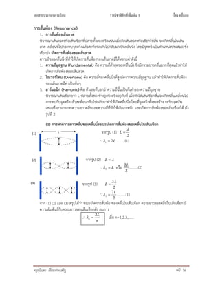 เอกสารประกอบการเรียน รายวิชาฟิสิกส์เพิมเติม 3 เรือง คลืนกล
ครูสุนันทา เอี่ยมประเสริฐ หนา 36
การสั่นพอง (Resonance)
1. การสั่นพองเสนลวด
พิจารณาเสนลวดหรือเสนเชือกที่ปลายทั้งสองตรึงแนน เมื่อดีดเสนลวดหรือเชือกใหสั่น จะเกิดคลื่นในเสน
ลวด เคลื่อนที่ไปกระทบจุดตรึงแลวสะทอนกลับไปกลับมาเปนคลื่นนิ่ง โดยมีจุดตรึงเปนตําแหนงบัพเสมอ ซึ่ง
เรียกวา เกิดการสั่นพองของเสนลวด
ความถี่ของคลื่นนิ่งที่ทําใหเกิดการสั่นพองของเสนลวดมีไดหลายคาดังนี้
1. ความถี่มูลฐาน (Fundamental) คือ ความถี่ต่ําสุดของคลื่นนิ่ง ซึ่งมีความยาวคลื่นมากที่สุดแลวทําให
เกิดการสั่นพองของเสนลวด
2. โอเวอรโทน (Overtone) คือ ความถี่ของคลื่นนิ่งที่สูงถัดจากความถี่มูลฐาน แลวทําใหเกิดการสั่นพอง
ของเสนลวดมีคาเปนขั้นๆ
3. ฮารมอนิก (Hamonic) คือ ตัวเลขที่บอกวาความถี่นั้นเปนกี่เทาของความถี่มูลฐาน
พิจารณาเสนเชือกยาว L ปลายทั้งสองขางถูกขึงตรึงอยูกับที่ เมื่อทําใหเสนเชือกสั่นจะเกิดคลื่นเคลื่อนไป
กระทบกับจุดตรึงแลวสะทอนกลับไปกลับมาทําใหเกิดคลื่นนิ่ง โดยที่จุดตรึงทั้งสองขาง จะปนจุดบัพ
เสมอซึ่งสามารถหาความยาวคลื่นและความถี่ที่ทําใหเกิดภาพนิ่ง และเกิดการสั่นพองของเสนเชือกได ดัง
รูปที่ 2
(1) การหาความยาวคลื่นของคลื่นนิ่งขณะเกิดการสั่นพองของคลื่นในเสนเชือก
จากรูป (1)
2

L
L21  ……….(1)
จากรูป (2) L
L 2 หรือ
2
2L
……….(2)
จากรูป (3)
2
3
L
3
2
3
L
 ……….(1)
จาก (1) (2) และ (3) สรุปไดวา ขณะเกิดการสั่นพองของคลื่นในเสนเชือก ความยาวของคลื่นในเสนเชือก มี
ความสัมพันธกับความยาวของเสนเชือกดัง สมการ
n
L
n
2
 เมื่อ n=1,2.3,…….
(3)
(2)
(1)
 