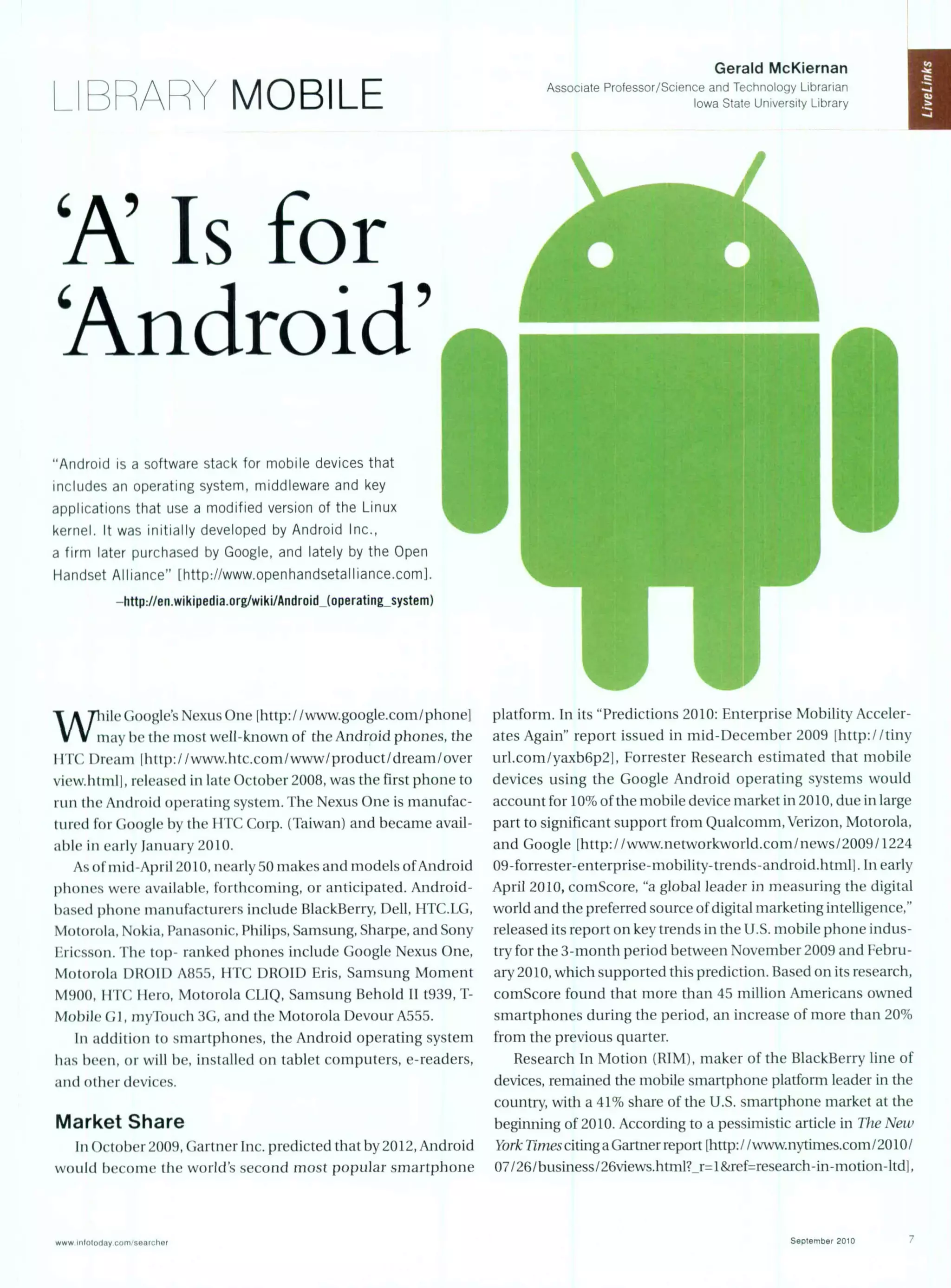 _BA[ MOBILE
'A'Is for
'Android'
"Android is a software stack for mobile devices that
includes an operating system, middleware and key
applications that use a modified version of the Linux
kernel. It was initially developed by Android Inc.,
a firm later purchased by Google, and lately by the Open
Handset Alliance" [http://www.openhandsetalliance.com].
-http://en.wikipedia.org/wiki/Android-(operating-system)
W ile G(oogle's Nexus One [http:/ /www.google.com/phone]
may be the most well-known of the Android phones, the
IIT(C l)ream lhttp://www.htc.com/www/product/dream/over
view.htmlh, released in late October 2008, was the first phone to
run the Android operating system. The Nexus One is manufac-
tured for Google by the IITC Corp. (Taiwan) and became avail-
able in early January 2010.
As of mid-April 2010, nearly 50 makes and models ofAndroid
phones were available, forthcoming, or anticipated. Android-
based phone manufacturers include BlackBerry, Dell, HTC.LG,
Motorola, Nokia, Panasonic, Philips, Samsung, Sharpe, and Sony
Ericsson. The top- ranked phones include Google Nexus One,
Motorola DROID A855, HTC DROID Eris, Samsung Moment
M900, FIT(' liero, Motorola CLIQ, Samsung Behold II t939, T-
Mobile G1, myTouch 3G, and the Motorola Devour A555.
In addition to smartphones, the Android operating system
has been, or will be, installed on tablet computers, e-readers,
and other devices.
Market Share
In October 2009, Gartner Inc. predicted that by 2012, Android
would become the world's second most popular smartphone
Gerald McKiernan
Associate Professor/Science and Technology Librarian
Iowa State University Library
platform. In its "Predictions 2010: Enterprise Mobility Acceler-
ates Again" report issued in mid-December 2009 thttp://tiny
url.com/yaxb6p2j, Forrester Research estimated that mobile
devices using the Google Android operating systems would
account for 10% ofthe mobile device market in 2010, due in large
part to significant support from Qualcomm, Verizon, Motorola.
and Google [http: / /www.inetworkworld.com/ news/2009/ 1224
09-forrester-enterprise-mobility-trends- android.htmlI. In early
April 2010, comScore, "a global leader in measuring the digital
world and the preferred source ofdigital marketing intelligence,"
released its report on key trends in the U.S. mobile phone indus-
try for the 3-month period between November 2009 and Febru-
ary 2010, which supported this prediction. Based on its research,
comScore found that more than 45 million Americans owned
smartphones during the period, an increase of more than 20%
from the previous quarter.
Research In Motion (RIM), maker of the BlackBerry line of
devices, remained the mobile smartphone platform leader in the
country, with a 41% share of the U.S. smartphone market at the
beginning of 2010. According to a pessimistic article in Vhe New
York Timesciting a Gartner report lhttp:/ /www.nytimes.com/2010/
07/26/business/26views.html? r=I&ref=research-in-motion-ltd1,
www niolotday co,ivo ,rchor September 2010
 