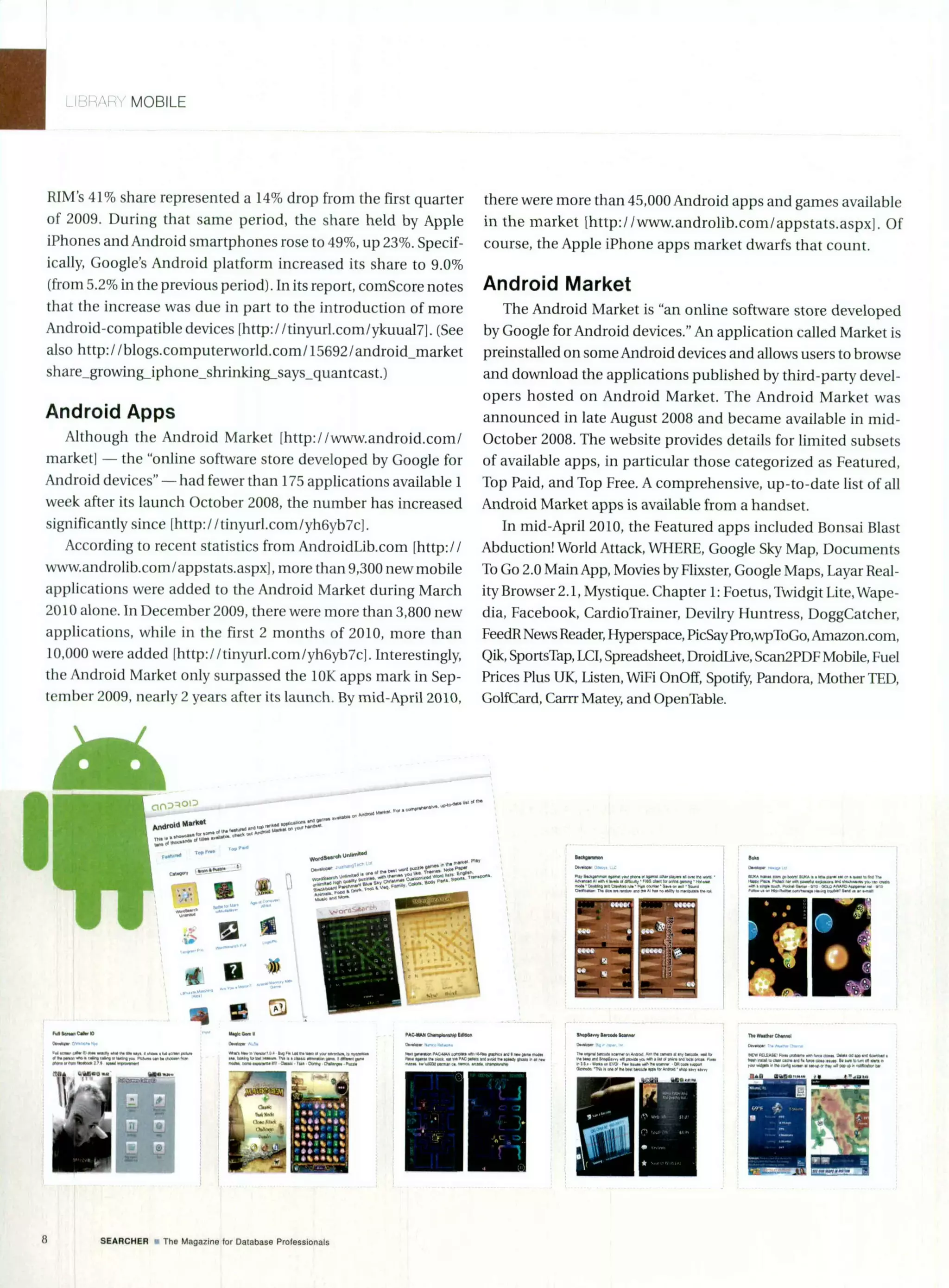 MOBILE
RIM's 41% share represented a 14% drop from the first quarter
of 2009. During that same period, the share held by Apple
iPhones and Android smartphones rose to 49%, up 23%. Specif-
ically, Google's Android platform increased its share to 9.0%
(from 5.2% in the previous period). In its report, comScore notes
that the increase was due in part to the introduction of more
Android-compatible devices [http://tinyurl.com/ykuual7]. (See
also http://blogs.computerworld.com/15692/android_market
share growing_iphone-shrinking-says-quantcast.)
Android Apps
Although the Android Market [http://www.android.com/
market] - the "online software store developed by Google for
Android devices" - had fewer than 175 applications available 1
week after its launch October 2008, the number has increased
significantly since [http://tinyurl.comlyh6yb7c].
According to recent statistics from AndroidLib.com [http://
www.androlib.com/appstats.aspx], more than 9,300 new mobile
applications were added to the Android Market during March
2010 alone. In December 2009, there were more than 3,800 new
applications, while in the first 2 months of 2010, more than
10,000 were added Ihttp://tinyurl.com/yh6yb7c]. Interestingly,
the Android Market only surpassed the 10K apps mark in Sep-
tember 2009, nearly 2 years after its launch. By mid-April 2010,
-
- "'"' -
there were more than 45,000 Android apps and games available
in the market lhttp://www.androlib.com/appstats.aspxj. Of
course, the Apple iPhone apps market dwarfs that count.
Android Market
The Android Market is "an online software store developed
by Google for Android devices." An application called Market is
preinstalled on some Android devices and allows users to browse
and download the applications published by third-party devel-
opers hosted on Android Market. The Android Market was
announced in late August 2008 and became available in mid-
October 2008. The website provides details for limited subsets
of available apps, in particular those categorized as Featured,
Top Paid, and Top Free. A comprehensive, up-to-date list of all
Android Market apps is available from a handset.
In mid-April 2010, the Featured apps included Bonsai Blast
Abduction! World Attack, WHERE, Google Sky Map, Documents
To Go 2.0 Main App, Movies by Flixster, Google Maps, Layar Real-
ityBrowser 2.1, Mystique. Chapter 1: Foetus, Twidgit Lite, Wape-
dia, Facebook, CardioTrainer, Devilry Huntress, DoggCatcher,
FeedR News Reader,Hyperspace, PicSay Pro,wpToGo, Amazon.com,
Qik, SportsTap, LCI, Spreadsheet, DroidLive, Scan2PDF Mobile, Fuel
Prices Plus UK, Listen, WiFi OnOff, Spotify,Pandora, Mother TED,
GolfCard, Cam"Matey,and OpenTable.
i'llG
SEARCHER a The Magazine forDatabase Professionals
%N-
 