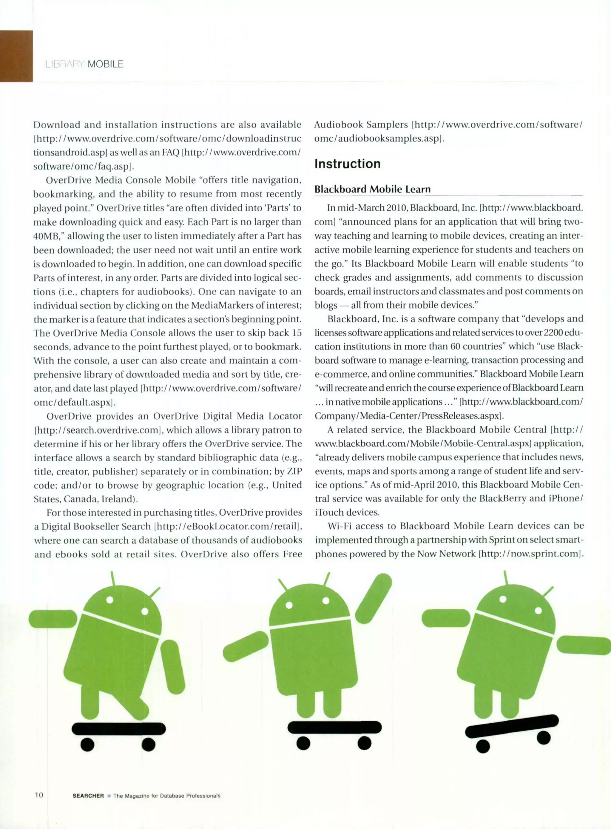 MOBILE
Download and installation instructions are also available
Ilhttp://www.overdrive.com/software/omc/downloadinstruc
tionsandroid.aspl as well as an FAQ [http://www.overdrive.com/
software/omc/faq.aspl.
OverDrive Media Console Mobile "offers title navigation,
bookmarking, and the ability to resume from most recently
played point." OverDrive titles "are often divided into 'Parts' to
make downloading quick and easy. Each Part is no larger than
40MB," allowing the user to listen immediately after a Part has
been downloaded; the user need not wait until an entire work
is downloaded to begin. In addition, one can download specific
Parts of interest, in any order. Parts are divided into logical sec-
tions (i.e., chapters for audiobooks). One can navigate to an
individual section by clicking on the MediaMarkers of interest;
the marker is a feature that indicates a section's beginning point.
The OverDrive Media Console allows the user to skip back 15
seconds, advance to the point furthest played, or to bookmark.
With the console, a user can also create and maintain a com-
prehensive library of downloaded media and sort by title, cre-
ator, and date last played [http://www.overdrive.com/software/
oimc/default.aspxl.
OverDrive provides an OverDrive Digital Media Locator
Ihttp://search.overdrive.com], which allows a library patron to
determine if his or her library offers the OverDrive service. The
interface allows a search by standard bibliographic data (e.g.,
title, creator, publisher) separately or in combination; by ZIP
code; and/or to browse by geographic location (e.g., United
States, Canada, Ireland).
For those interested in purchasing titles, OverDrive provides
a Digital Bookseller Search [http://eBookLocator.com/retail],
where one can search a database of thousands of audiobooks
and ebooks sold at retail sites. OverDrive also offers Free
Audiobook Samplers [http://www.overdrive.com/software/
omc/audiobooksamples.aspl.
Instruction
Blackboard Mobile Learn
In mid-March 2010, Blackboard, Inc. [http: /www.blackboard.
coml "announced plans for an application that will bring two-
way teaching and learning to mobile devices, creating an inter-
active mobile learning experience for students and teachers on
the go." Its Blackboard Mobile Learn will enable students "to
check grades and assignments, add comments to discussion
boards, email instructors and classmates and post comments on
blogs - all from their mobile devices."
Blackboard, Inc. is a software company that "develops and
licenses software applications and related services to over 2200 edu-
cation institutions in more than 60 countries" which "use Black-
board software to manage e-learning, transaction processing and
e-commerce, and online communities." Blackboard Mobile Learn
"will recreate and enrich thecourse experience ofBlackboard Learn
... in native mobile applications..." [http://www.blackboard.com/
Company/Media-Center/PressReleases.aspxl.
A related service, the Blackboard Mobile Central [http://
www.blackboard.com/ Mobile/Mobile-Central.aspxi application,
"already delivers mobile campus experience that includes news,
events, maps and sports among a range of student life and serv-
ice options." As of mid-April 2010, this Blackboard Mobile Cen-
tral service was available for only the BlackBerry and iPhone/
iTouch devices.
Wi-Fi access to Blackboard Mobile Learn devices can be
implemented through a partnership with Sprint on select smart-
phones powered by the Now Network [http://now.sprint.corn].
10 SEARCHER rThe Magazine for Database Professionals
 