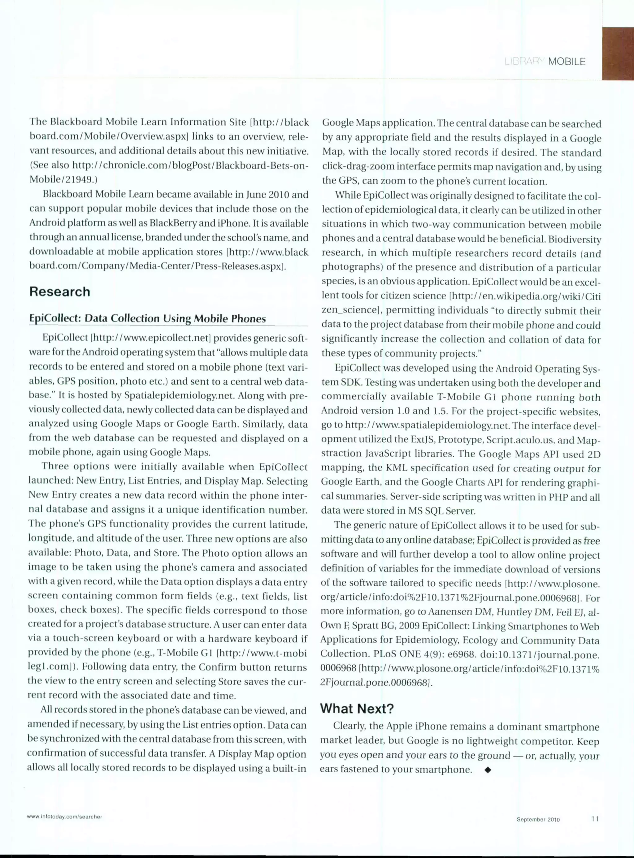 MOBILE
The Blackboard Mobile Learn Information Site lhttp://black
board.com/Mobile/Overview.aspxl links to an overview, rele-
vant resources, and additional details about this new initiative.
(See also http://chronicle.com/blogPost/Blackboard-Bets-on-
Mobile/21949.)
Blackboard Mobile Learn became available in June 2010 and
can support popular mobile devices that include those on the
Android platform as well as BlackBerry and iPhone. It is available
through an annual license, branded underthe school's name,and
downloadable at mobile application stores [http://www.black
board.com/Company/Media-Center/Press-Releases.aspxl.
Research
EpiCollect: Data Collection Using Mobile Phones
EpiCollect Ihttp: / /www.epicollect.netl provides generic soft-
ware for the Android operating system that "allows multiple data
records to be entered and stored on a mobile phone (text vari-
ables, GPS position, photo etc.) and sent to a central web data-
base." It is hosted by Spatialepidemiology.net. Along with pre-
viously collected data, newly collected data can be displayed and
analyzed using Google Maps or Google Earth. Similarly, data
from the web database can be requested and displayed on a
mobile phone, again using Google Maps.
Three options were initially available when EpiCollect
launched: New Entry, List Entries, and Display Map. Selecting
New Entry creates a new data record within the phone inter-
nal database and assigns it a unique identification number.
The phone's GPS functionality provides the current latitude,
longitude, and altitude of the user. Three new options are also
available: Photo, Data, and Store. The Photo option allows an
image to be taken using the phone's camera and associated
with a given record, while the Data option displays a data entry
screen containing common form fields (e.g., text fields, list
boxes, check boxes). The specific fields correspond to those
created for a project's database structure. A user can enter data
via a touch-screen keyboard or with a hardware keyboard if
provided by the phone (e.g., T-Mobile GI [http://www.t-mobi
legi.coml). Following data entry, the Confirm button returns
the view to the entry screen and selecting Store saves the cur-
rent record with the associated date and time.
All records stored in the phone's database can be viewed, and
amended if necessary, by using the List entries option. Data can
be synchronized with the central database from this screen, with
confirmation of successful data transfer. A Display Map option
allows all locally stored records to be displayed using a built-in
Google Maps application. The central database can be searched
by any appropriate field and the results displayed in a Google
Map, with the locally stored records if desired. The standard
click-drag-zoom interface permits map navigation and, by using
the GPS, can zoom to the phone's current location.
While EpiCollect was originally designed to facilitate the col-
lection of epidemiological data, it clearly can be utilized in other
situations in which two-way communication between mobile
phones and a central database would be beneficial. Biodiversity
research, in which multiple researchers record details (and
photographs) of the presence and distribution of a particular
species, is an obvious application. EpiCollect would be an excel-
lent tools for citizen science [http://en.wikipedia.org/wiki/Citi
zen-science], permitting individuals "to directly submit their
data to the project database from their mobile phone and could
significantly increase the collection and collation of data for
these types of community projects."
EpiCollect was developed using the Android Operating Sys-
tem SDK. Testing was undertaken using both the developer and
commercially available T-Mobile GI phone running both
Android version 1.0 and 1.5. For the project- specific websites,
go to http://www.spatialepidemiology.net. The interface devel-
opment utilized the ExtJS, Prototype, Script.aculo.us, and Map-
straction JavaScript libraries. The Google Maps API used 2D
mapping, the KML specification used for creating output for
Google Earth, and the Google Charts API for rendering graphi-
cal summaries. Server-side scripting was written in PHP and all
data were stored in MS SQL Server.
The generic nature of EpiCollect allows it to be used for sub-
mitting data to any online database; EpiCollect is provided as free
software and will further develop a tool to allow online project
definition of variables for the immediate download of versions
of the software tailored to specific needs littp://www.plosone.
org/article/ info:doi%2FbO. 1371%2Fjournal.pone.0006968). For
more information, go to Aanensen DM, Huntley DM, Feil EJ, al-
Own E Spratt BG, 2009 EpiCollect: Linking Smartphones to Web
Applications for Epidemiology, Ecology and Community Data
Collection. PLoS ONE 4(9): e6968. doi: 10.1371 /journal.pone.
0006968 [http://www.plosone.org/article/iinfo:doi%2F,10.1371%
2Fjournal.pone.00069681.
What Next?
Clearly, the Apple iPhone remains a dominant smartphone
market leader, but Google is no lightweight competitor. Keep
you eyes open and your ears to the ground - or,actually, your
ears fastened to your smartphone. *
ww- rlfoloday ComWs-arhr
Seplember 2010 11
 
