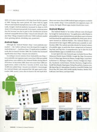 MOBILE
RIM's 41% share represented a 14% drop from the first quarter
of 2009. During that same period, the share held by Apple
iPhones and Android smartphones rose to 49%, up 23%. Specif-
ically, Google's Android platform increased its share to 9.0%
(from 5.2% in the previous period). In its report, comScore notes
that the increase was due in part to the introduction of more
Android-compatible devices [http://tinyurl.com/ykuual7]. (See
also http://blogs.computerworld.com/15692/android_market
share growing_iphone-shrinking-says-quantcast.)
Android Apps
Although the Android Market [http://www.android.com/
market] - the "online software store developed by Google for
Android devices" - had fewer than 175 applications available 1
week after its launch October 2008, the number has increased
significantly since [http://tinyurl.comlyh6yb7c].
According to recent statistics from AndroidLib.com [http://
www.androlib.com/appstats.aspx], more than 9,300 new mobile
applications were added to the Android Market during March
2010 alone. In December 2009, there were more than 3,800 new
applications, while in the first 2 months of 2010, more than
10,000 were added Ihttp://tinyurl.com/yh6yb7c]. Interestingly,
the Android Market only surpassed the 10K apps mark in Sep-
tember 2009, nearly 2 years after its launch. By mid-April 2010,
-
- "'"' -
there were more than 45,000 Android apps and games available
in the market lhttp://www.androlib.com/appstats.aspxj. Of
course, the Apple iPhone apps market dwarfs that count.
Android Market
The Android Market is "an online software store developed
by Google for Android devices." An application called Market is
preinstalled on some Android devices and allows users to browse
and download the applications published by third-party devel-
opers hosted on Android Market. The Android Market was
announced in late August 2008 and became available in mid-
October 2008. The website provides details for limited subsets
of available apps, in particular those categorized as Featured,
Top Paid, and Top Free. A comprehensive, up-to-date list of all
Android Market apps is available from a handset.
In mid-April 2010, the Featured apps included Bonsai Blast
Abduction! World Attack, WHERE, Google Sky Map, Documents
To Go 2.0 Main App, Movies by Flixster, Google Maps, Layar Real-
ityBrowser 2.1, Mystique. Chapter 1: Foetus, Twidgit Lite, Wape-
dia, Facebook, CardioTrainer, Devilry Huntress, DoggCatcher,
FeedR News Reader,Hyperspace, PicSay Pro,wpToGo, Amazon.com,
Qik, SportsTap, LCI, Spreadsheet, DroidLive, Scan2PDF Mobile, Fuel
Prices Plus UK, Listen, WiFi OnOff, Spotify,Pandora, Mother TED,
GolfCard, Cam"Matey,and OpenTable.
i'llG
SEARCHER a The Magazine forDatabase Professionals
%N-
 