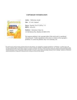 COPYRIGHT INFORMATION
Author:
Title:
Source:
ISSN:
Publisher:
McKiernan, Gerald
‘A’ Is for ‘Android’
Searcher 18 no7 S 2010 p. 7-11
1070-4795
Information Today, Inc.
143 Old Marlton Pike, Medford, NJ 08055-8750
The magazine publisher is the copyright holder of this article and it is reproduced
with permission. Further reproduction of this article in violation of the copyright is
prohibited. To contact the publisher: http://www.infotoday.com
This article may be used for research, teaching and private study purposes. Any substantial or systematic reproduction, re-distribution, re-selling, loan or sub-
licensing, systematic supply or distribution in any form to anyone is expressly forbidden. The publisher does not give any warranty express or implied or make
any representation that the contents will be complete or accurate or up to date. The accuracy of any instructions, formulae and drug doses should be independently
verified with primary sources. The publisher shall not be liable for any loss, actions, claims, proceedings, demand or costs or damages whatsoever or howsoever
caused arising directly or indirectly in connection with or arising out of the use of this material.
 