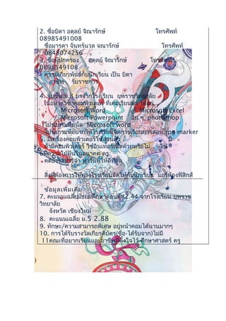 2. ชื่อบิดา อดุลย์ จิณารักษ์ โทรศัพท์
08985491008
ชื่อมารดา จันทร์นวล จณารักษ์ โทรศัพท์
0848074256
3. ชื่อผู้ปกครอง อดุลย์ จิณารักษ์ โทรศัพท์
0898549108
ความเกี่ยวพันธ์กับนักเรียน เป็น บิดา
อาชีพ รับราชการ
4. จบชั้น ม.3 มาจากโรงเรียน ยุพราชวิทยาลัย
เนื้อหา/วิชาคอมพิวเตอร์ ที่เคยเรียนมา ได้แก่
/ Microsoft Word / Microsoft Excel
/ Microsoft Powerpoint อื่น ๆ photoshop
โปรแกรมที่ถนัด Microsoft word
โปรแกรมที่อยากให้โรงเรียนจัดการเรียนการสอน rpg marker
5. มีเครื่องคอมพิวเตอร์ใช้ส่วนตัว มี
ถ้ามีคอมพิวเตอร์ ใช้อินเทอร์เน็ตด้วยหรือไม่ ใช้
6. ความใฝ่ฝันในอนาคต ครู
คติธรรมประจำา ทำาวันนี้ให้ดีที่สุด
สิ่งที่ต้องการให้ทางโรงเรียนจัดให้กับนักเรียน แอร์ห้องฟิสิกส์
ข้อมูลเพิ่มเติม
7. คะแนนเฉลี่ยมัธยมศึกษาตอนต้น2.44 จากโรงเรียน ยุพราช
วิทยาลัย
จังหวัด เชียงใหม่
8. คะแนนเฉลี่ย ม.5 2.88
9. ทักษะ/ความสามารถพิเศษ อยู่หน้าคอมได้นานมากๆ
10. การได้รับรางวัลเกียรติบัตร(ชื่อ-ได้รับจาก)ไม่มี
11คณะที่อยากเรียนและอาชีพที่ตั้งใจไว้ ศึกษาศาสตร์ ครู
)
 