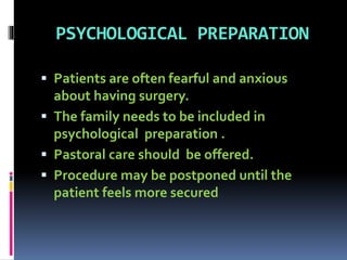 PSYCHOLOGICAL PREPARATION
 Patients are often fearful and anxious
about having surgery.
 The family needs to be included in
psychological preparation .
 Pastoral care should be offered.
 Procedure may be postponed until the
patient feels more secured
 