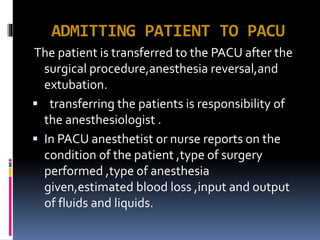 ADMITTING PATIENT TO PACU
The patient is transferred to the PACU after the
surgical procedure,anesthesia reversal,and
extubation.
 transferring the patients is responsibility of
the anesthesiologist .
 In PACU anesthetist or nurse reports on the
condition of the patient ,type of surgery
performed ,type of anesthesia
given,estimated blood loss ,input and output
of fluids and liquids.
 