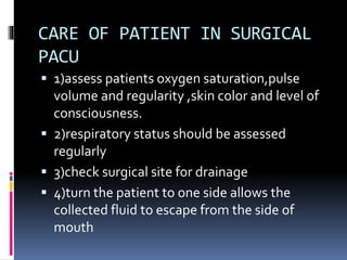 CARE OF PATIENT IN SURGICAL
PACU
 1)assess patients oxygen saturation,pulse
volume and regularity ,skin color and level of
consciousness.
 2)respiratory status should be assessed
regularly
 3)check surgical site for drainage
 4)turn the patient to one side allows the
collected fluid to escape from the side of
mouth
 