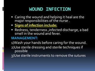 WOUND INFECTION
 Caring the wound and helping it heal are the
major responsibilities of the nurse .
 Signs of infection include:
 Redness, tenderness ,infected discharge, a bad
smell in the wound and fever.
MANAGEMENT:
1)Wash your hands before caring for the wound.
2)Use sterile dressing and sterile techniques if
possible
3)Use sterile instruments to remove the sutures
 
