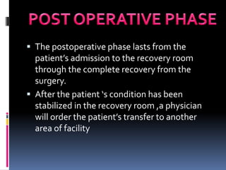  The postoperative phase lasts from the
patient’s admission to the recovery room
through the complete recovery from the
surgery.
 After the patient ‘s condition has been
stabilized in the recovery room ,a physician
will order the patient’s transfer to another
area of facility
 