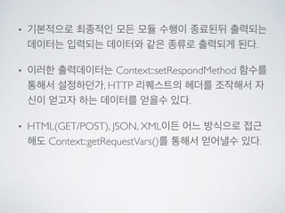 • 기본적으로 최종적인 모든 모듈 수행이 종료된뒤 출력되는
데이터는 입력되는 데이터와 같은 종류로 출력되게 된다.	

• 이러한 출력데이터는 Context::setRespondMethod 함수를
통해서 설정하던가, HTTP 리퀘스트의 헤더를 조작해서 자
신이 얻고자 하는 데이터를 얻을수 있다. 	

• HTML(GET/POST), JSON, XML이든 어느 방식으로 접근
해도 Context::getRequestVars()를 통해서 얻어낼수 있다.
 