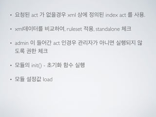 • 요청된 act 가 없을경우 xml 상에 정의된 index act 를 사용.	

• xml데이터를 비교하여, ruleset 적용, standalone 체크	

• admin 이 들어간 act 인경우 관리자가 아니면 실행되지 않
도록 권한 체크	

• 모듈의 init() - 초기화 함수 실행	

• 모듈 설정값 load
 