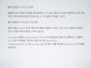 • 출력 방법이 HTML 인 경우	

• 템플릿으로 지정된 부분을 컴파일한뒤 HTML을 만들어서 최종 반환한다. 이후 레이
아웃, 기본 레이아웃등과 합쳐지는 HTML 출력 과정을 거친다.	

• 출력 방법이 XML/JSON 인 경우	

• 해당 모듈 Instance 에 추가된 변수들을 직렬화 시켜서, XML, JSON 형태로 출력시
킨다. 이경우 레이아웃을 거치지 않는다.	

• ex) board 모듈의 board.api.php (XML, JSON등일경우 별도로 실행되는 API클래
스) 의 문서 목록을 가져오는 함수의 경우, $oModule-
>add(‘document_list’,$document_list); 와 같이 모듈 정보에 document_list 자체를
넣어둔다.
 