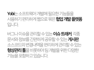 Yobi는 소프트웨어 개발에 필요한 기능들을 
사용하기 편리하게 웹으로 묶은 협업 개발 플랫폼 
입니다. 
버그나 이슈을 관리할 수 있는 이슈 트래커, 각종 
문서와 정보를 간편하게 공유할 수 있는 게시판, 
소스코드의 변경내역을 편리하게 관리할 수 있는 
형상관리 툴을 비롯하여 팀 개발을 위한 다양한 
기능을 포함하고 있습니다. 
 