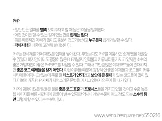 PHP 
- 일단 만든 결과를 빨리 보여주자고 할 때 높은 효율을 발휘한다. 
– 어떤 것이든 할 수 있는 길이 있는 만큼 한계는 없다. 
– 깊은 학문적인 이해가 없이도 충분히 접근가능하고 누구든지 쉽게 개발할 수 있다. 
– 객체지향은 나중에 고려해 볼 대상이다. 
PHP는 전세계를 거쳐 꽤 많은 업적을 쌓아 왔다. 무엇보다도 PHP를 이용하면 쉽게 웹을 개발할 
수 있었다. 하지만 아마도 굉장히 많은 PHP개발자 인력풀과 커뮤니티를 가지고 있지만 소수의 
좋은 개발자만이 좋은 PHP코드를 작성할 수 있다. 그래서 그만큼 많은 예제코드들이 존재하지 
만 좋은 코드 예제들을 찾기 어렵다. 이런 이유들 때문에 굉장히 안 좋은 예제들과 코드들이 커뮤 
니티에 돌아다니고 있는데 주로 잘 테스트가 안되었고 보안에 큰 문제가 있는 코드들이 많이 있 
다. 더불어 가끔 PHP 자체가 자연스러운 문법을 가지고 있는지 의문이 들 때가 있다. 
PHP에 경험이 많은 팀들은 물론 좋은 코드 표준과 프로세스들을 가지고 있을 것이고 수준 높은 
웹 페이지를 빠른 시간 내에 만들어 낼 수 있지만 역시나 개발 수준이 어느 정도 되는 소수의 팀 
만 그렇게 할 수 있다는 부분이 있다. 
www.venturesquare.net/550216 
 