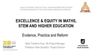 EXCELLENCE & EQUITY IN MATHS,
STEM AND HIGHER EDUCATION
Evidence, Practice and Reform
Mark Tranthim-Fryer, XE Project Manager
Professor Peter Buckskin, Project Director
www.xe.edu.au/atsima16
Value Our Education, Value Our Future: Transforming Mathematics Education
2nd National Aboriginal and Torres Strait Islander Mathematics Conference
 
