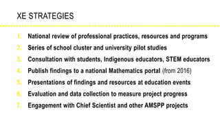 XE STRATEGIES
1. National review of professional practices, resources and programs
2. Series of school cluster and university pilot studies
3. Consultation with students, Indigenous educators, STEM educators
4. Publish findings to a national Mathematics portal (from 2016)
5. Presentations of findings and resources at education events
6. Evaluation and data collection to measure project progress
7. Engagement with Chief Scientist and other AMSPP projects
 