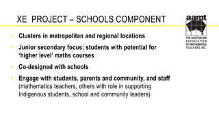 • Clusters in metropolitan and regional locations
• Junior secondary focus; students with potential for
‘higher level’ maths courses
• Co-designed with schools
• Engage with students, parents and community, and staff
(mathematics teachers, others with role in supporting
Indigenous students, school and community leaders)
XE PROJECT – SCHOOLS COMPONENT
 