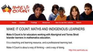MAKE IT COUNT: MATHS AND INDIGENOUS LEARNERS
Make It Count is for educators working with Aboriginal and Torres Strait
Islander learners in mathematics education.
It is a teaching and learning resource, and a professional learning tool.
Make It Count is about a way of thinking – and a way of doing.
http://mic.aamt.edu.au/
 