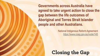 Governments across Australia have
agreed to take urgent action to close the
gap between the life outcomes of
Aboriginal and Torres Strait Islander
people and other Australians.
National Indigenous Reform Agreement
https://www.coag.gov.au/node/145
 