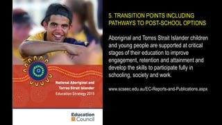 5. TRANSITION POINTS INCLUDING
PATHWAYS TO POST-SCHOOL OPTIONS
Aboriginal and Torres Strait Islander children
and young people are supported at critical
stages of their education to improve
engagement, retention and attainment and
develop the skills to participate fully in
schooling, society and work.
www.scseec.edu.au/EC-Reports-and-Publications.aspx
 