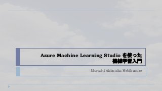 Azure Machine Learning Studio を使った
機械学習入門
Murachi Akira aka Hebikuzure
 