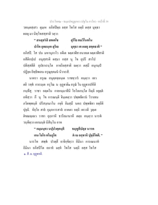 ประโยค๒ - ธมฺมปทฏฐกถา (ปฐโม ภาโค) - หน้าที่ 39 
วทนฺตสฺเสว ตุมฺเห อภิสปิตฺถ ยสฺส โทโส อตฺถิ ตสฺส มุทฺธา 
ผลตุ มา นิทฺโทสสฺสาติ วตฺวา 
" สหสฺสรํสิ สตเตโช สุริโย ตมวิโนทโน 
ปาโต อุทยนฺเต สุริเย มุทฺธา เต ผลตุ สตฺตธาติ " 
อภิสปิ. โส ปน มหานุภาโว อตีเต จตฺตาฬีส อนาคเต จตฺตาฬีสาติ 
อสีติกปฺเป อนุสฺสรติ ตสฺมา กสฺส นุ โข อุปริ สาโป 
ปติสฺสตีติ อุปธาเรนฺโต อาจริยสฺสาติ ญตฺวา ตสฺมึ อนุกมฺปํ 
ปฏิจฺจ อิทฺธิพเลน อรุณุคฺคมนํ นิวาเรสิ. 
นาครา อรุเณ อนุคฺคจฺฉนฺเต ราชทฺวารํ คนฺตฺวา เทว 
ตยิ รชฺชํ กาเรนฺเต อรุโณ น อุฏฺฐาติ๑ อรุณํ โน อุฏฺฐาเปหีติ 
กนฺทึสุ. ราชา อตฺตโน กายกมฺมาทีนิ โอโลเกนฺโต กิญฺจิ อยุตฺตํ 
อทิสฺวา กึ นุ โข การณนฺติ จินฺเตตฺวา ปพฺพชิตานํ วิวาเทน 
ภวิตพฺพนฺติ ปริสงฺกมาโน กจฺจิ อิมสฺมึ นคเร ปพฺพชิตา อตฺถีติ 
ปุจฺฉิ. หิยฺโย สายํ กุมฺภการสาลํ อาคตา อตฺถิ เทวาติ วุตฺเต 
ตํขณญฺเญว ราชา อุกฺกาหิ ธาริยมานาหิ ตตฺถ คนฺตฺวา นารทํ 
วนฺทิตฺวา เอกมนฺตํ นิสินฺโน อาห 
" กมฺมนฺตา นปฺปวตฺตนฺติ ชมฺพูทีปสฺส นารท 
เกน โลโก ตโมภูโต ตํ เม อกฺขาหิ ปุจฺฉิโตติ. " 
นารโท สพฺพํ ปวตฺตึ อาจิกฺขิตฺวา อิมินา การเณนาหํ 
อิมินา อภิสปิโต อถาหํ มยฺหํ โทโส นตฺถิ ยสฺส โทโส 
๑. สี. ม. อุฏฺฐหติ. 
 