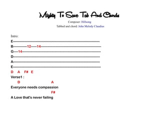 Mighty To Save Tab And Chords
Composer: Hillsong
Tabbed and chord: John Melody Claudius
Intro:
E----------------------------------------------------------------------------
B------------12-----14-----------------------------------------------------
G----14---------------------------------------------------------------------
D----------------------------------------------------------------------------
A----------------------------------------------------------------------------
E-----------------------------------------------------------------------------
D A F# E
Verse1 :
D A
Everyone needs compassion
F#
A Love that's never failing
 