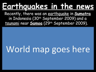 Earthquakes in the news Recently, there was an  earthquake  in  Sumatra  in Indonesia (30 th  September 2009) and a  tsunami  near  Samoa  (29 th  September 2009).  World map goes here 