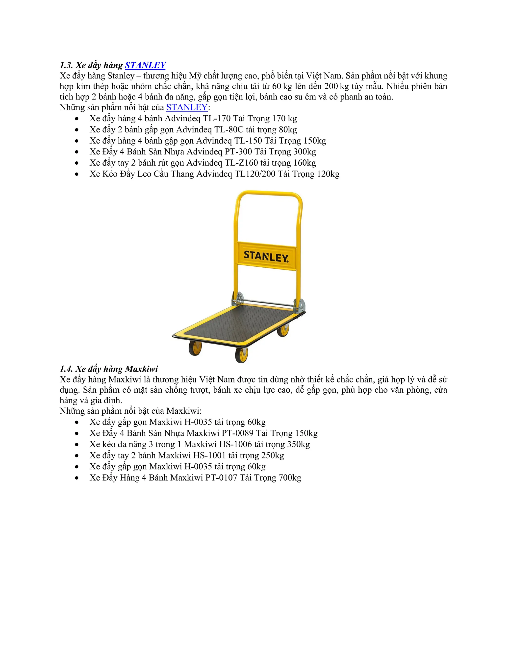 1.3. Xe đẩy hàng STANLEY
Xe đẩy hàng Stanley – thương hiệu Mỹ chất lượng cao, phổ biến tại Việt Nam. Sản phẩm nổi bật với khung
hợp kim thép hoặc nhôm chắc chắn, khả năng chịu tải từ 60 kg lên đến 200 kg tùy mẫu. Nhiều phiên bản
tích hợp 2 bánh hoặc 4 bánh đa năng, gấp gọn tiện lợi, bánh cao su êm và có phanh an toàn.
Những sản phẩm nổi bật của STANLEY:
• Xe đẩy hàng 4 bánh Advindeq TL-170 Tải Trọng 170 kg
• Xe đẩy 2 bánh gấp gọn Advindeq TL-80C tải trọng 80kg
• Xe đẩy hàng 4 bánh gập gọn Advindeq TL-150 Tải Trọng 150kg
• Xe Đẩy 4 Bánh Sàn Nhựa Advindeq PT-300 Tải Trọng 300kg
• Xe đẩy tay 2 bánh rút gọn Advindeq TL-Z160 tải trọng 160kg
• Xe Kéo Đẩy Leo Cầu Thang Advindeq TL120/200 Tải Trọng 120kg
1.4. Xe đẩy hàng Maxkiwi
Xe đẩy hàng Maxkiwi là thương hiệu Việt Nam được tin dùng nhờ thiết kế chắc chắn, giá hợp lý và dễ sử
dụng. Sản phẩm có mặt sàn chống trượt, bánh xe chịu lực cao, dễ gấp gọn, phù hợp cho văn phòng, cửa
hàng và gia đình.
Những sản phẩm nổi bật của Maxkiwi:
• Xe đẩy gấp gọn Maxkiwi H-0035 tải trọng 60kg
• Xe Đẩy 4 Bánh Sàn Nhựa Maxkiwi PT-0089 Tải Trọng 150kg
• Xe kéo đa năng 3 trong 1 Maxkiwi HS-1006 tải trọng 350kg
• Xe đẩy tay 2 bánh Maxkiwi HS-1001 tải trọng 250kg
• Xe đẩy gấp gọn Maxkiwi H-0035 tải trọng 60kg
• Xe Đẩy Hàng 4 Bánh Maxkiwi PT-0107 Tải Trọng 700kg
 