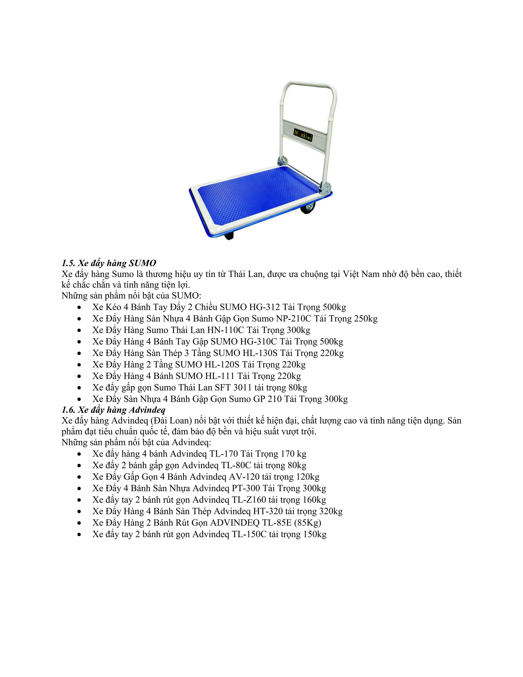 1.5. Xe đẩy hàng SUMO
Xe đẩy hàng Sumo là thương hiệu uy tín từ Thái Lan, được ưa chuộng tại Việt Nam nhờ độ bền cao, thiết
kế chắc chắn và tính năng tiện lợi.
Những sản phẩm nổi bật của SUMO:
• Xe Kéo 4 Bánh Tay Đẩy 2 Chiều SUMO HG-312 Tải Trọng 500kg
• Xe Đẩy Hàng Sàn Nhựa 4 Bánh Gập Gọn Sumo NP-210C Tải Trọng 250kg
• Xe Đẩy Hàng Sumo Thái Lan HN-110C Tải Trọng 300kg
• Xe Đẩy Hàng 4 Bánh Tay Gập SUMO HG-310C Tải Trọng 500kg
• Xe Đẩy Hàng Sàn Thép 3 Tầng SUMO HL-130S Tải Trọng 220kg
• Xe Đẩy Hàng 2 Tầng SUMO HL-120S Tải Trọng 220kg
• Xe Đẩy Hàng 4 Bánh SUMO HL-111 Tải Trọng 220kg
• Xe đẩy gấp gọn Sumo Thái Lan SFT 3011 tải trọng 80kg
• Xe Đẩy Sàn Nhựa 4 Bánh Gập Gọn Sumo GP 210 Tải Trọng 300kg
1.6. Xe đẩy hàng Advindeq
Xe đẩy hàng Advindeq (Đài Loan) nổi bật với thiết kế hiện đại, chất lượng cao và tính năng tiện dụng. Sản
phẩm đạt tiêu chuẩn quốc tế, đảm bảo độ bền và hiệu suất vượt trội.
Những sản phẩm nổi bật của Advindeq:
• Xe đẩy hàng 4 bánh Advindeq TL-170 Tải Trọng 170 kg
• Xe đẩy 2 bánh gấp gọn Advindeq TL-80C tải trọng 80kg
• Xe Đẩy Gấp Gọn 4 Bánh Advindeq AV-120 tải trọng 120kg
• Xe Đẩy 4 Bánh Sàn Nhựa Advindeq PT-300 Tải Trọng 300kg
• Xe đẩy tay 2 bánh rút gọn Advindeq TL-Z160 tải trọng 160kg
• Xe Đẩy Hàng 4 Bánh Sàn Thép Advindeq HT-320 tải trọng 320kg
• Xe Đẩy Hàng 2 Bánh Rút Gọn ADVINDEQ TL-85E (85Kg)
• Xe đẩy tay 2 bánh rút gọn Advindeq TL-150C tải trọng 150kg
 