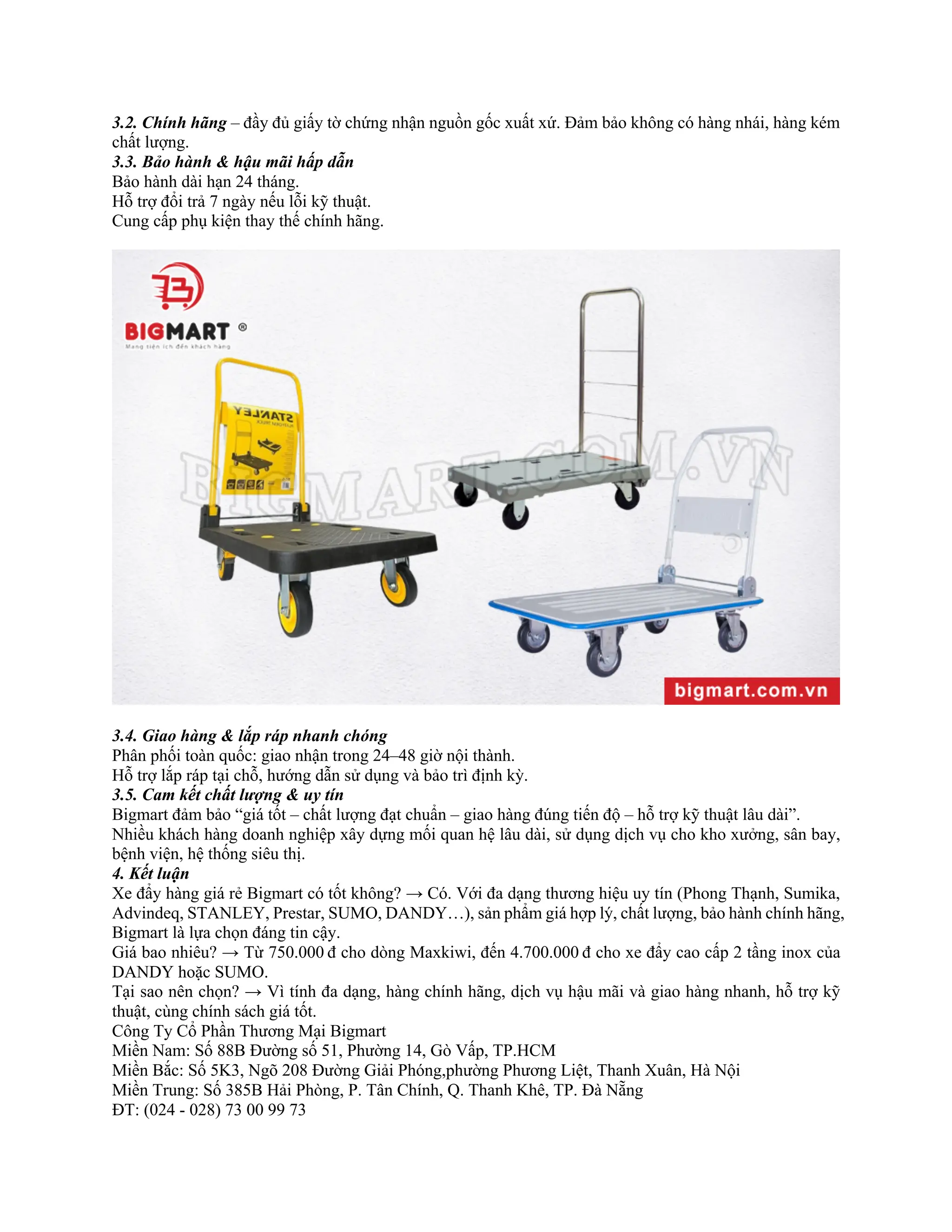 3.2. Chính hãng – đầy đủ giấy tờ chứng nhận nguồn gốc xuất xứ. Đảm bảo không có hàng nhái, hàng kém
chất lượng.
3.3. Bảo hành & hậu mãi hấp dẫn
Bảo hành dài hạn 24 tháng.
Hỗ trợ đổi trả 7 ngày nếu lỗi kỹ thuật.
Cung cấp phụ kiện thay thế chính hãng.
3.4. Giao hàng & lắp ráp nhanh chóng
Phân phối toàn quốc: giao nhận trong 24–48 giờ nội thành.
Hỗ trợ lắp ráp tại chỗ, hướng dẫn sử dụng và bảo trì định kỳ.
3.5. Cam kết chất lượng & uy tín
Bigmart đảm bảo “giá tốt – chất lượng đạt chuẩn – giao hàng đúng tiến độ – hỗ trợ kỹ thuật lâu dài”.
Nhiều khách hàng doanh nghiệp xây dựng mối quan hệ lâu dài, sử dụng dịch vụ cho kho xưởng, sân bay,
bệnh viện, hệ thống siêu thị.
4. Kết luận
Xe đẩy hàng giá rẻ Bigmart có tốt không? → Có. Với đa dạng thương hiệu uy tín (Phong Thạnh, Sumika,
Advindeq, STANLEY, Prestar, SUMO, DANDY…), sản phẩm giá hợp lý, chất lượng, bảo hành chính hãng,
Bigmart là lựa chọn đáng tin cậy.
Giá bao nhiêu? → Từ 750.000 đ cho dòng Maxkiwi, đến 4.700.000 đ cho xe đẩy cao cấp 2 tầng inox của
DANDY hoặc SUMO.
Tại sao nên chọn? → Vì tính đa dạng, hàng chính hãng, dịch vụ hậu mãi và giao hàng nhanh, hỗ trợ kỹ
thuật, cùng chính sách giá tốt.
Công Ty Cổ Phần Thương Mại Bigmart
Miền Nam: Số 88B Đường số 51, Phường 14, Gò Vấp, TP.HCM
Miền Bắc: Số 5K3, Ngõ 208 Đường Giải Phóng,phường Phương Liệt, Thanh Xuân, Hà Nội
Miền Trung: Số 385B Hải Phòng, P. Tân Chính, Q. Thanh Khê, TP. Đà Nẵng
ĐT: (024 - 028) 73 00 99 73
 