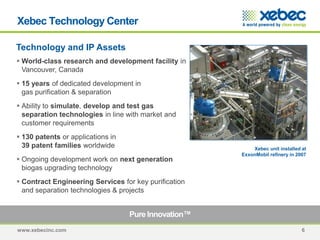 www.xebecinc.com 6
Technology and IP Assets
Pure Innovation™
 World-class research and development facility in
Vancouver, Canada
 15 years of dedicated development in
gas purification & separation
 Ability to simulate, develop and test gas
separation technologies in line with market and
customer requirements
 130 patents or applications in
39 patent families worldwide
 Ongoing development work on next generation
biogas upgrading technology
 Contract Engineering Services for key purification
and separation technologies & projects
Xebec unit installed at
ExxonMobil refinery in 2007
Xebec Technology Center
 
