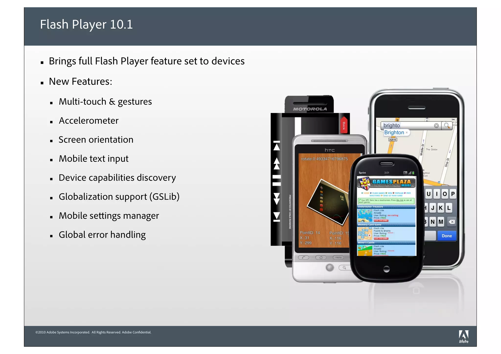 Flash Player 10.1

  ■     Brings full Flash Player feature set to devices
  ■     New Features:
        ■     Multi-touch & gestures

        ■     Accelerometer

        ■     Screen orientation

        ■     Mobile text input

        ■     Device capabilities discovery

        ■     Globalization support (GSLib)

        ■     Mobile settings manager

        ■     Global error handling




©2010 Adobe Systems Incorporated. All Rights Reserved. Adobe Confidential.
 