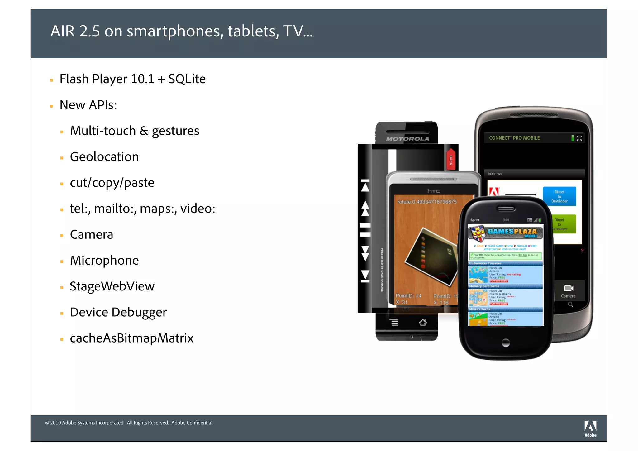 AIR 2.5 on smartphones, tablets, TV...

 §   Flash Player 10.1 + SQLite
 §   New APIs:
      §   Multi-touch & gestures
      §   Geolocation
      §   cut/copy/paste
      §   tel:, mailto:, maps:, video:
      §   Camera
      §   Microphone
      §   StageWebView
      §   Device Debugger
      §   cacheAsBitmapMatrix




© 2010 Adobe Systems Incorporated. All Rights Reserved. Adobe Confidential.
 