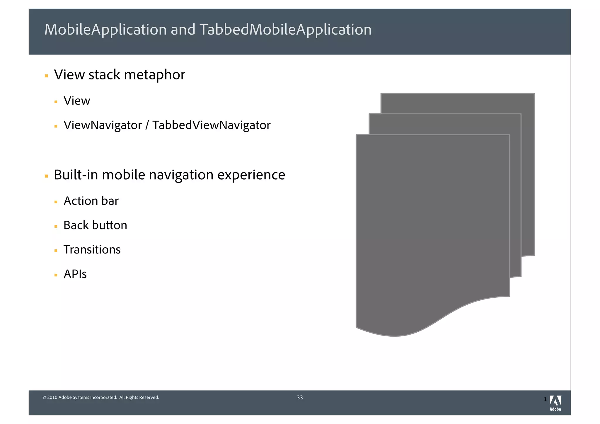 MobileApplication and TabbedMobileApplication

§   View stack metaphor
     §   View
     §   ViewNavigator / TabbedViewNavigator


§   Built-in mobile navigation experience
     §   Action bar
     §   Back button
     §   Transitions
     §   APIs




© 2010 Adobe Systems Incorporated. All Rights Reserved.   33   1
 