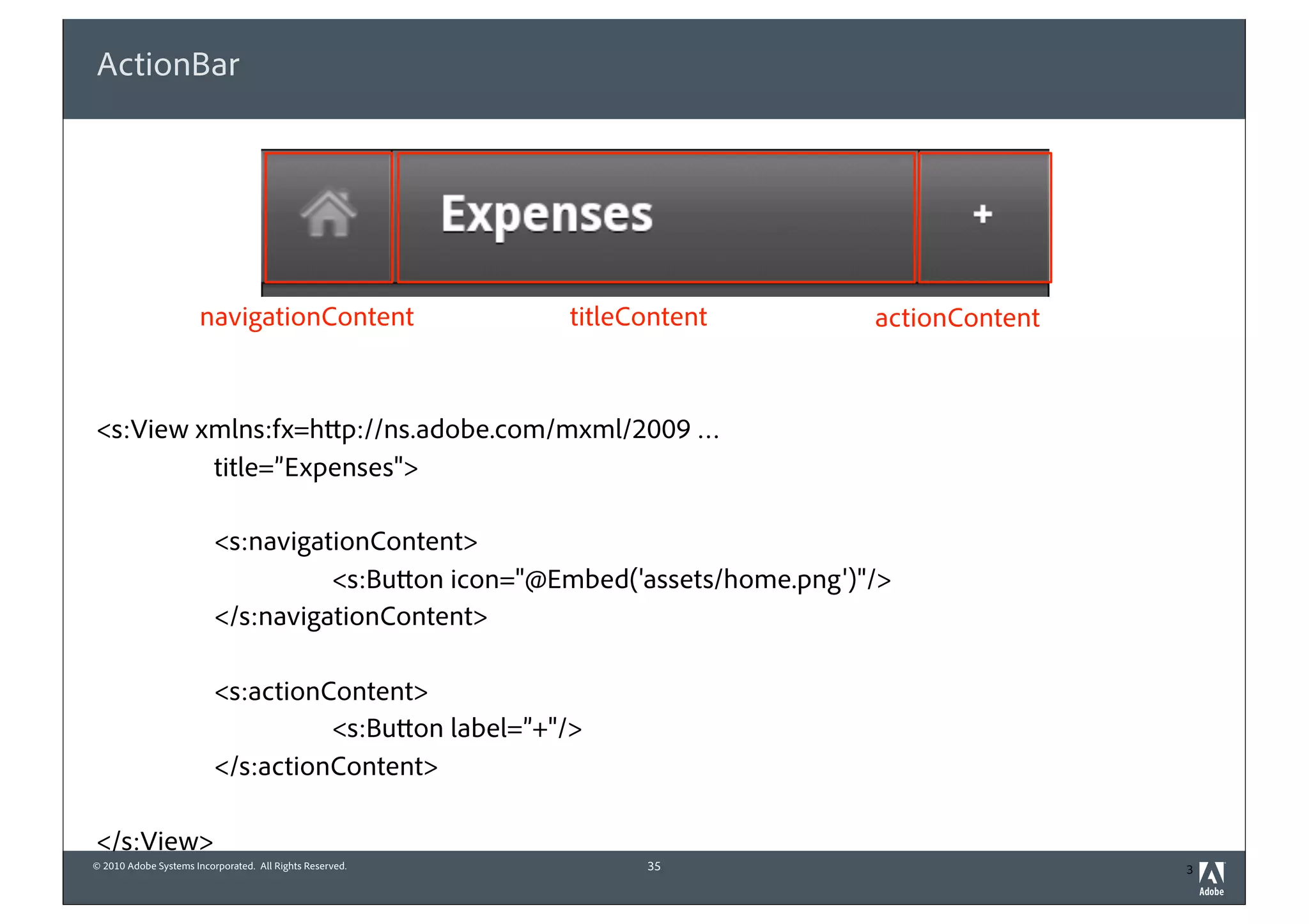 ActionBar




                       navigationContent                  titleContent        actionContent



<s:View xmlns:fx=http://ns.adobe.com/mxml/2009 …
         title=”Expenses">

                          <s:navigationContent>
                                    <s:Button icon="@Embed('assets/home.png')"/>
                          </s:navigationContent>

                          <s:actionContent>
                                    <s:Button label=”+"/>
                          </s:actionContent>

</s:View>
© 2010 Adobe Systems Incorporated. All Rights Reserved.         35                            3
 