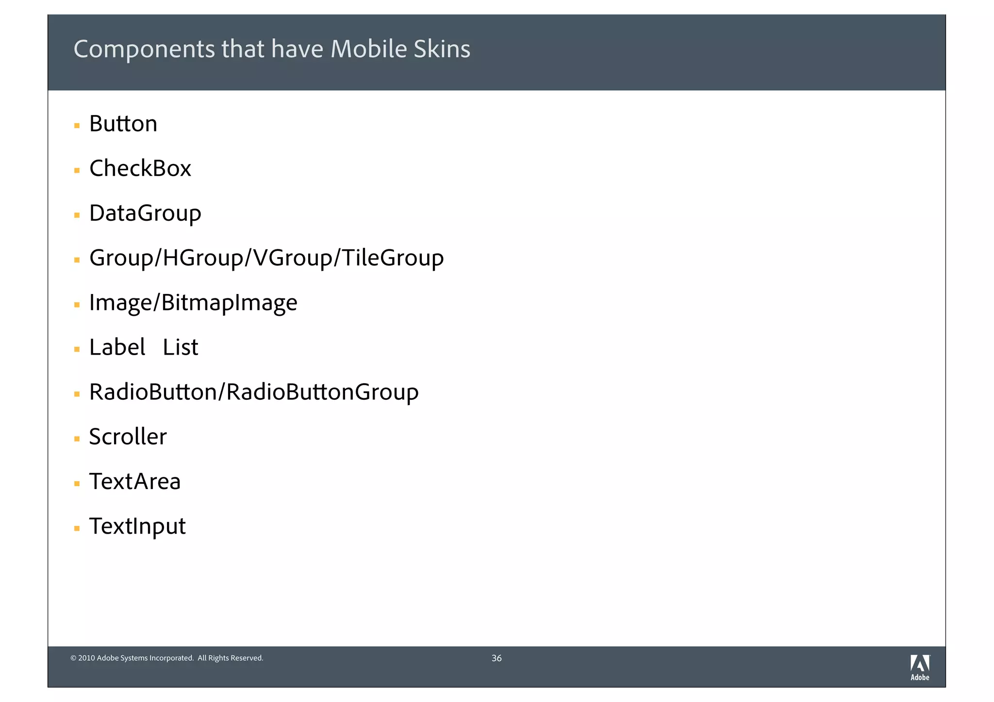 Components that have Mobile Skins

§   Button
§   CheckBox
§   DataGroup
§   Group/HGroup/VGroup/TileGroup
§   Image/BitmapImage
§   Label List
§   RadioButton/RadioButtonGroup
§   Scroller
§   TextArea
§   TextInput




© 2010 Adobe Systems Incorporated. All Rights Reserved.   36
 