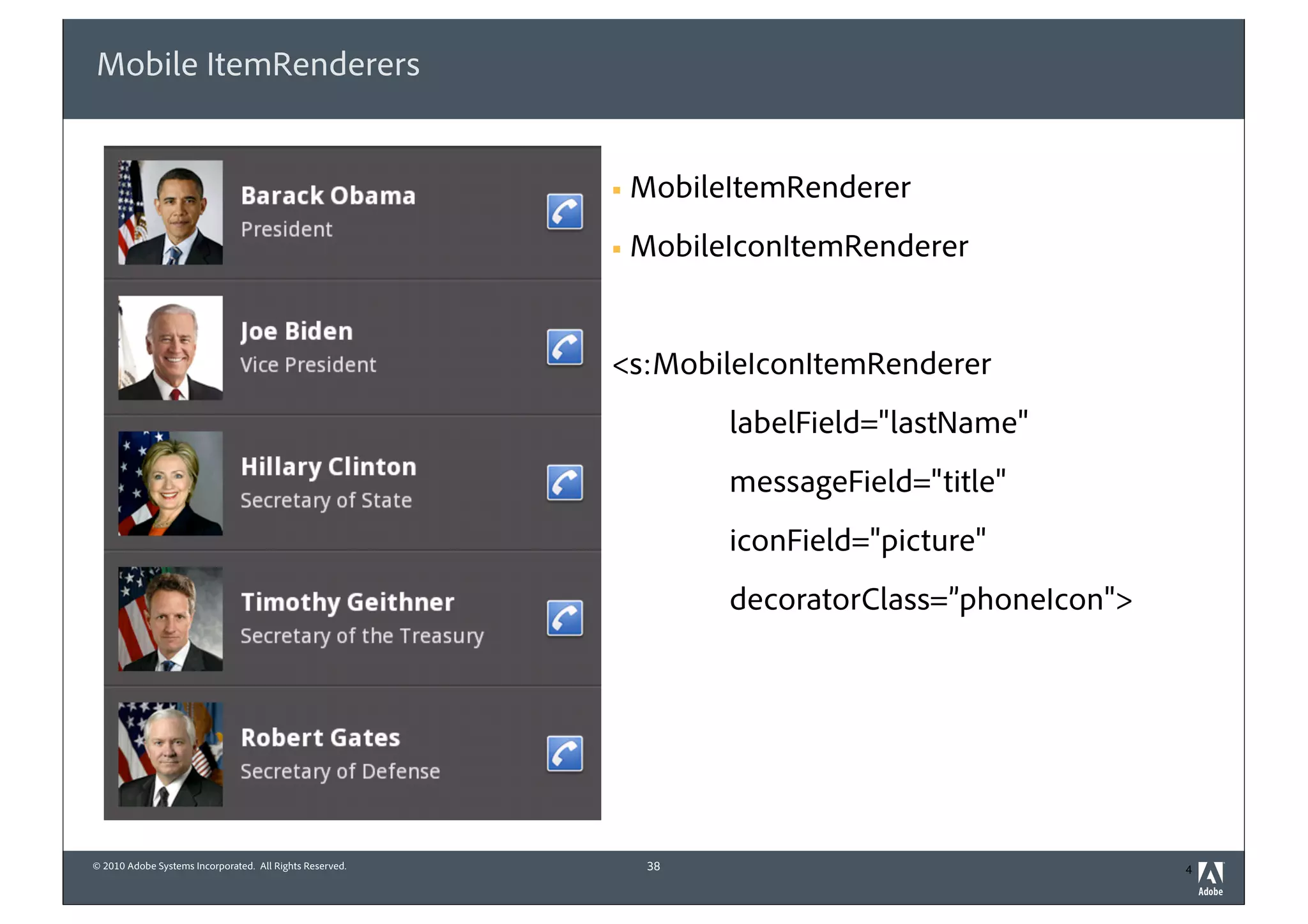Mobile ItemRenderers


                                                          §   MobileItemRenderer
                                                          §   MobileIconItemRenderer


                                                          <s:MobileIconItemRenderer
                                                                     labelField="lastName"
                                                                     messageField="title"
                                                                     iconField="picture"
                                                                     decoratorClass=”phoneIcon">




© 2010 Adobe Systems Incorporated. All Rights Reserved.         38                                 4
 
